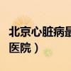 北京心脏病最好医院排名榜（北京心脏病最好医院）