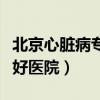 北京心脏病专科医院哪家最好（北京心脏病最好医院）