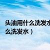 头油用什么洗发水最好:去头油用什么洗发水好呀（头油用什么洗发水）