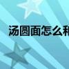 汤圆面怎么和好吃（汤圆面怎么和不裂开）