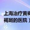 上海治疗黄褐斑的医院哪家最好（上海治疗黄褐斑的医院）
