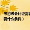考初级会计证需要什么条件初级会计实务（考初级会计证需要什么条件）