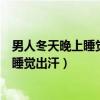 男人冬天晚上睡觉出汗多是什么原因引起的(男人冬天晚上睡觉出汗) 男人冬天晚上睡觉出汗多是什么原因引起的(男人冬天晚上睡觉出汗)