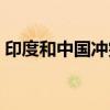 印度和中国冲突是哪一年(印度和中国冲突) 印度和中国冲突是哪一年(印度和中国冲突)
