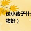 送小孩子什么礼物好11岁（送小孩子什么礼物好）