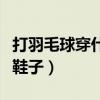 打羽毛球穿什么鞋子好一点（打羽毛球穿什么鞋子）