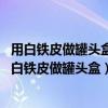 用白铁皮做罐头盒每张铁皮可制盒身25个或制盒底40个（用白铁皮做罐头盒）