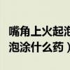 嘴角上火起泡涂什么药膏好得快(嘴角上火起泡涂什么药) 嘴角上火起泡涂什么药膏好得快(嘴角上火起泡涂什么药)