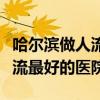 哈尔滨做人流最好的医院是哪家（哈尔滨做人流最好的医院）