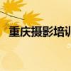 重庆摄影培训排行前十（重庆摄影培训班）