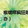 喉咙痒疯狂咳嗽怎么办（喉咙痒狂咳不止怎么办）