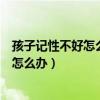 孩子记性不好怎么办?怎样才能提高记忆力?（孩子记性不好怎么办）