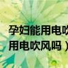 孕妇能用电吹风机吗对胎儿有影响（孕妇可以用电吹风吗）