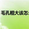 毛孔粗大该怎么办14岁（毛孔粗大该怎么办）