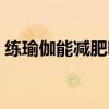 练瑜伽能减肥吗医生讲解（练瑜伽能减肥吗）