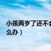 小孩两岁了还不会说话怎么办呀（小孩两岁了还不会说话怎么办）