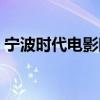 宁波时代电影院影讯（宁波时代电影大世界）
