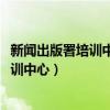 新闻出版署培训中心主编培训班2022年北京（新闻出版署培训中心）