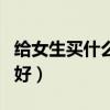 给女生买什么礼物好一点（给女生买什么礼物好）