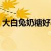 大白兔奶糖好不好（大白兔奶糖牛奶好喝吗）