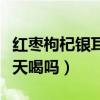 红枣枸杞银耳汤可以天天喝吗（银耳汤可以天天喝吗）