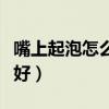 嘴上起泡怎么样才能好（嘴上起泡了如何快速好）