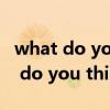 what do you think about和of区别（what do you think）