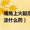 嘴角上火起泡涂药膏之后熟了（嘴角上火起泡涂什么药）