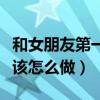 和女朋友第一次应该怎么办（和女朋友第一次该怎么做）