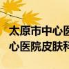 太原市中心医院皮肤科哪个大夫好（太原市中心医院皮肤科）