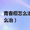 青春痘怎么治疗最好方法外用药（青春痘该怎么治）