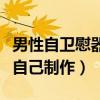 男性自卫慰器自己制作可以吗（男性自卫慰器自己制作）