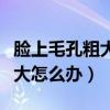 脸上毛孔粗大皮肤粗糙怎么办（脸上皮肤毛孔大怎么办）