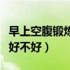 早上空腹锻炼多长时间比较好（早上空腹锻炼好不好）