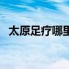太原足疗哪里好（太原哪些足疗店可以玩）