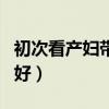 初次看产妇带什么最好（去看产妇带什么礼物好）