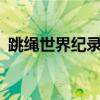 跳绳世界纪录 吉尼斯30秒（跳绳世界纪录）