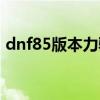 dnf85版本力驱加点（dnf力驱85刷图加点）