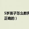 5岁孩子怎么教育孩子才是最正确的(怎么教育孩子才是最正确的) 5岁孩子怎么教育孩子才是最正确的(怎么教育孩子才是最正确的)