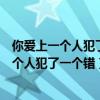 你爱上一个人犯了一个错出自大鱼海棠什么时间(你爱上一个人犯了一个错) 你爱上一个人犯了一个错出自大鱼海棠什么时间(你爱上一个人犯了一个错)
