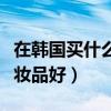 在韩国买什么化妆品最划算（去韩国买什么化妆品好）