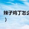 辣子鸡丁怎么做好吃又简单（辣子鸡丁怎么做）