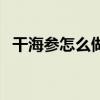 干海参怎么做才好吃视频（干海参怎么做）