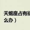 天蝎座占有欲太强了怎么办（占有欲太强了怎么办）