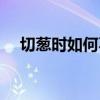 切葱时如何不流泪(切葱不流泪的窍门) 切葱时如何不流泪(切葱不流泪的窍门)