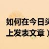 如何在今日头条上发布文章（怎么在今日头条上发表文章）