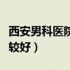 西安男科医院哪个最好（西安男科医院哪些比较好）