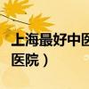 上海最好中医医院是哪家（上海最厉害的中医医院）