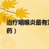 治疗咽喉炎最有效的药是什么药 维c（治疗咽喉炎最有效的药）