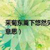 采菊东篱下悠然见南山的意思是（采菊东篱下 悠然见南山的意思）